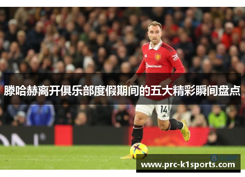 滕哈赫离开俱乐部度假期间的五大精彩瞬间盘点 滕哈赫离开俱乐部度假期间的五大精彩瞬间盘点