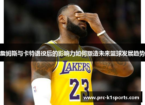 詹姆斯与卡特退役后的影响力如何塑造未来篮球发展趋势 詹姆斯与卡特退役后的影响力如何塑造未来篮球发展趋势
