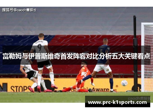 富勒姆与伊普斯维奇首发阵容对比分析五大关键看点 富勒姆与伊普斯维奇首发阵容对比分析五大关键看点