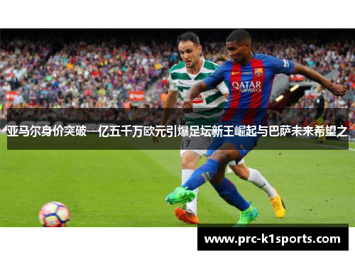 亚马尔身价突破一亿五千万欧元引爆足坛新王崛起与巴萨未来希望之 亚马尔身价突破一亿五千万欧元引爆足坛新王崛起与巴萨未来希望之