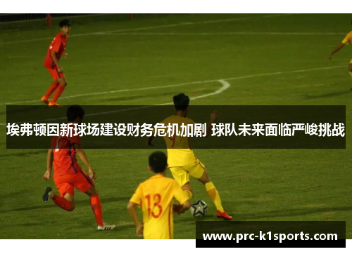 埃弗顿因新球场建设财务危机加剧 球队未来面临严峻挑战 埃弗顿因新球场建设财务危机加剧 球队未来面临严峻挑战